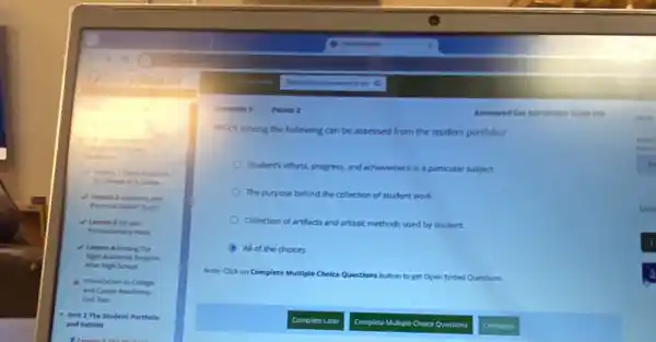 Prepared
Career
and
and
Postecondary Mary
4 Lesson 4 Finding The
Right Academic Program
Mier High School
b. Invoduction to College
and Career Readiness
Unit Test
Unit 2 The Student Portfolio
and Exhibit
Question 5 Points 2
Which among the following can be assessed from the student portfolio?
Student's efforts, progress, and achievement in a particular subject
The purpose behind the collection of student work
Que
Collection of artifacts and artistic methods used by student
All of the choices
1
Note: Click on Complete Multiple Choice Questions bu button to get Open Ended Questions.