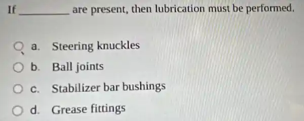 If __ are present then lubrication must be performed.
a. Steering knuckles
b. Ball joints
c. Stabilizer bar bushings
d. Grease fittings