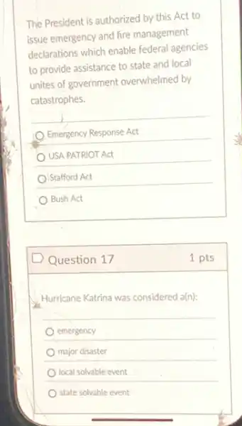 The President is authorized by this Act to
issue emergency and fire management
declarations which enable federa agencies
to provide assistance to state and local
unites of government overwhelmed by
catastrophes.
Emergency Response Act
USA PATRIOT Act
Stafford Act
Bush Act
D Question 17
Hurricane Katrina was considered a(n):
emergency
major disaster
local solvable event
state solvable event
1 pts