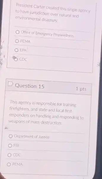 President Carter created this single agency
to have jurisdiction over natural and
environmental disasters:
Office of Emergency Preparedness
FEMA
EPA
CDC
Question 15
This agency is responsible for training
firefighters, and state and local first
responders on handling and responding to
weapons of mass destruction:
Department of Justice
FBI
CDC
FEMA
1 pts