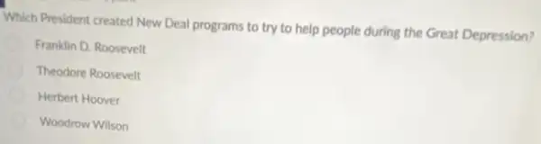 Which President created New Deal programs to try to help people during the Great Depression?
Franklin D. Roosevelt
Theodore Roosevelt
Herbert Hoover
Woodrow Wilson