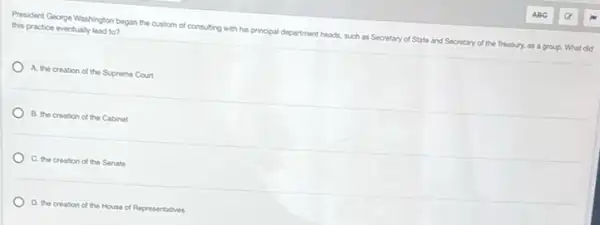 President George Washington began the custom of consulting with his principal department heads, such as Secretary of State and Secretary of the Treasury, as a group. What did
this practice eventualy lead to?
A. the creation of the Supreme Court
B. the creation of the Cabinet
C. the creation of the Senate
D. the creation of the House of Representatives