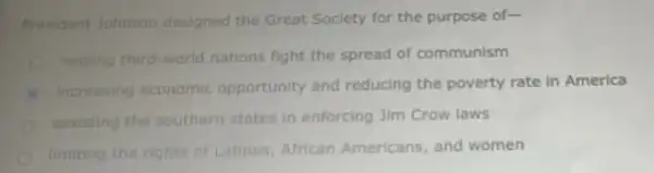 President Johnson designed the Great Society for the purpose of-
helping third-world nations fight the spread of communism
increasing economic opportunity and reducing the poverty rate in America
assisting the southern states in enforcing Jim Crow laws
limiting the rights of Latinos, African Americans, and women