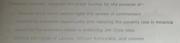 President Johnson designed the Great Soclety for the purpose of-
heiring third-world nations fight the spread of communism
increasing economic opportunity and reducing the poverty rate in America
assisting the southern states in enforcing Jim Crow laws
limiting the rights of Latinos, African Americans, and women