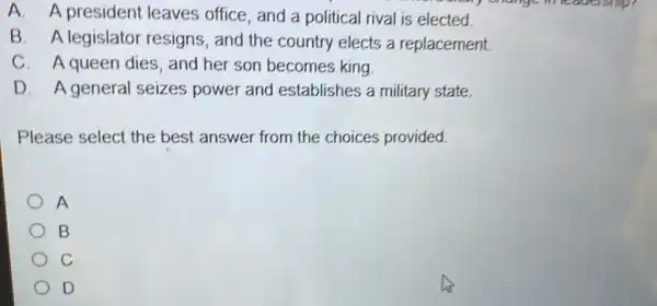 A. A president leaves office, and a political rival is elected.
B. A legislator resigns, and the country elects a replacement.
C. A queen dies, and her son becomes king.
D. Ageneral seizes power and establishes a military state.
Please select the best answer from the choices provided.
A
B
C
D