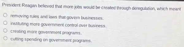 President Reagan believed that more jobs would be created through deregulation which meant
removing rules and laws that govern businesses.
instituting more government control over business.
creating more government programs.
cutting spending on government programs.