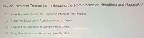 How did President Truman justify dropping the atomic bomb on Hiroshima and Nagasaki?
It was fair retribution for the Japanese attack at Pearl Harbor.
It kept the Soviet Union from intervening in Japan
It caused the Japanese to withdraw from China.
It significantly reduced American casualty rates