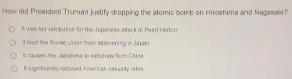 How did President Truman justify dropping the atomic bomb on Hiroshima and Nagasaki?
It was fair retribution for the Japanese attack at Pearl Harbor
It kept the Soviet Union from intervening in Japan
It caused the Japanese to withdraw from China.
It significantly reduced American casualty rates