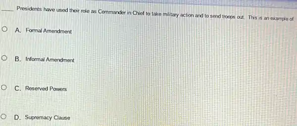 __
Presidents have used their role as Commander in Chief to take military action and to send troops out. This is an example of
A. Formal Amendment
B. Informal Amendment
C. Reserved Powers
D. Supremacy Clause