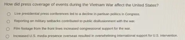 How did press coverage of events during the Vietnam War affect the United States?
Live presidential press conferences led to a decline in partisan politics in Congress.
Reporting on military setbacks contributed to public disillusionment with the war.
Film footage from the front lines increased congressional support for the war.
Increased U.S. media presence overseas resulted in overwhelming international support for U.S.intervention.