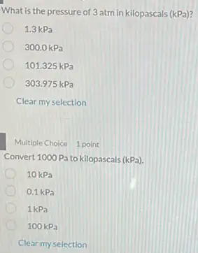 What is the pressure of 3 atm in kilopascals (kPa)?
1.3 kPa
300.0 kPa
101.325 kPa
303.975 kPa
Clear my selection
Multiple Choice 1 point
Convert 1000Pa to kilopascals (kPa)
10kPa
0,1 kPa
1kPa
100 kPa
Clear my selection