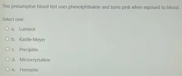 This presumptive blood test uses phenolphthalein and turns pink when exposed to blood.
Select one:
a. Luminol
b. Kastle-Meyer
c. Precipitin
d. Microcrystalline
e. Hemastix