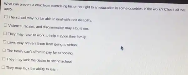 What can prevent a child from exercising his or her right to an education in some countries in the world?Check all that
apply.
The school may not be able to deal with their disability.
Violence, racism, and discrimination may stop them.
They may have to work to help support their family.
Laws may prevent them from going to school.
The family can't afford to pay for schooling.
They may lack the desire to attend school.
D They may lack the ability to learn.