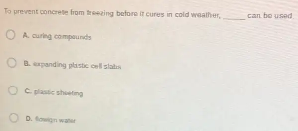 To prevent concrete from freezing before it cures in cold weather, __ can be used.
A. curing compounds
B. expanding plastic cell slabs
C. plastic sheeting
D. flowign water