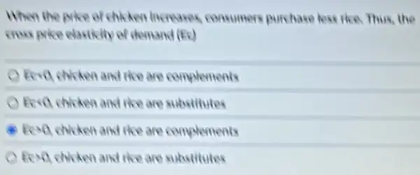 When the price of chiken increases consumers purchase less the Thus, the
Eera chicken and the are complements
Eera chicken and the are substitutes
Eera chicken and the are complements
Eera chicken and the are substitutes