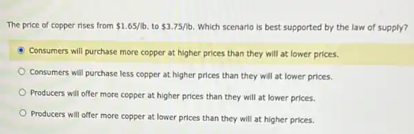 The price of copper rises from 1.65/lb to 3.75/lb Which scenarlo is best supported by the law of supply?
C Consumers will purchase more copper at higher prices than they will at lower prices.
Consumers will purchase less copper at higher prices than they will at lower prices.
Producers will offer more copper at higher prices than they will at lower prices.
Producers will offer more copper at lower prices than they will at higher prices.