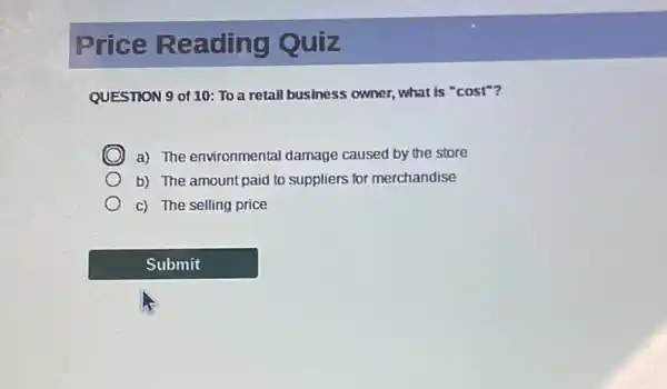 Price Reading Quiz
QUESTION 9 of 10: To a retail business owner.what is ''cost''
a) The environmental damage caused by the store
b) The amount paid to suppliers for merchandise
c) The selling price