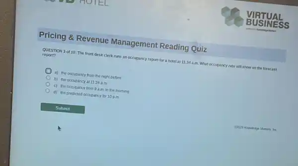 Pricing &Revenue Management Reading Quiz
QUESTION 3 of 10: The front desk clerk runs an occupancy report for a hotel at 11:34a.m. What occupancy y rate will show on the forecast
report?
a) the occupancy from the night before
b) the occupancy at 11:34 a.m.
c) the occupancy from 9 a.m.in the morning
d) the predicted occupancy for 10 p.m.