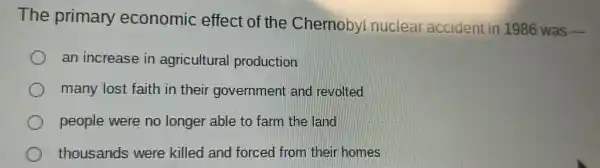 The primary economic effect of the Chernobyl nuclear accident in 1986 was
__
an increase in agricultural production
many lost faith in their government and revolted
people were no longer able to farm the land
thousands were killed and forced from their homes