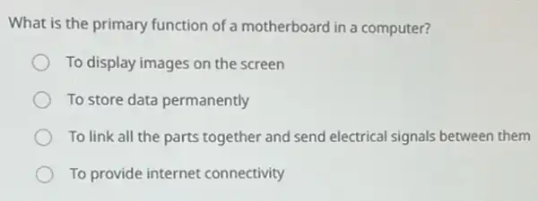 What is the primary function of a motherboard in a computer?
To display images on the screen
To store data permanently
To link all the parts together and send electrical signals between them
To provide internet connectivity