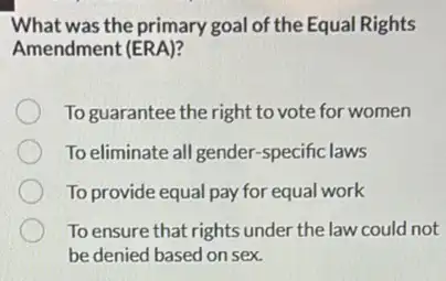 What was the primary goal of the Equal Rights
Amendment (ERA)?
To guarantee the right to vote for women
To eliminate all gender -specific laws
To provide equal pay for equal work
To ensure that rights under the law could not
be denied based on sex.