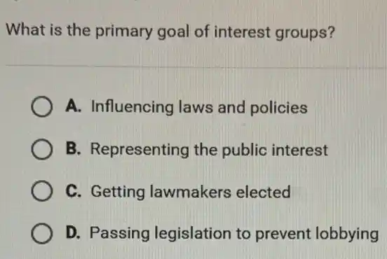 What is the primary goal of interest groups?
A. Influencing laws and policies
B. Representing the public interest
C. Getting lawmakers elected
D. Passing legislation to prevent lobbying