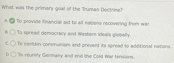 What was the primary goal of the Truman Doctrine?
A
To provide financial aid to all nations recovering from war.
To spread democracy and Western ideals globally.
To contain communism and prevent its spread to additional nations.
To reunify Germany and end the Cold War tensions.