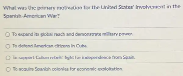 What was the primary motivation for the United States' involvement in the
Spanish-American War?
To expand its global reach and demonstrate military power.
To defend American citizens in Cuba.
To support Cuban rebels fight for independence from Spain.
To acquire Spanish colonies for economic exploitation.