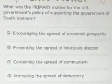 What was the PRIMARY motive for the U.S.
government's policy of supporting the government of
South Vietnam?
A Encouraging the spread of economic prosperity
B Preventing the spread of infectious disease
E Containing the spread of communism
B Promoting the spread of democracy