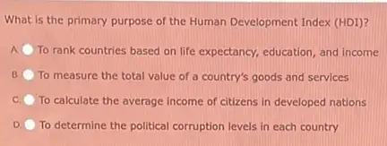 What is the primary purpose of the Human Development Index (HDI)?
A To rank countries based on life expectancy, education and income
B To measure the total value of a country's goods and services
C To calculate the average income of citizens in developed nations
D. To determine the political corruption levels in each country