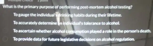 What is the primary purpose of performing post -mortem alcohol testing?
To gauge the individual drinking habits during their lifetime.
To accurately determine In individual's tolerance to alcohol.
To ascertain whether alcohol consumption played a role in the person's death.
__
To provide data for future legislative decisions on alcohol regulation.