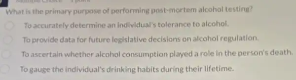 What is the primary purpose of performing post-mortem alcohol testing?
To accurately determine an individual's tolerance to alcohol.
To provide data for future legislative decisions on alcohol regulation.
To ascertain whether alcohol consumption played a role in the person's death.
To gauge the individual'drinking habits during their lifetime.