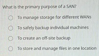 What is the primary purpose of a SAN?
To manage storage for different WANS
To safely backup individual machines
To create an off-site backup
To store and manage files in one location