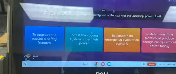 primary reason for the
Safety test at Reactor 4 of the Chernoby power plant?
To upgrade the
reactor's safety
features
To test the cooling
system under high
power
To simulate an
emergency evacuation
scenario
To determine if the
plant could produce
enough energy without
power supply