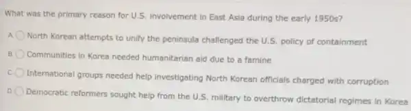 What was the primary reason for U.S. involvement in East Asia during the early 1950s?
A
North Korean attempts to unify the peninsula challenged the U.S. policy of containment
B. O Communities in Korea needed humanitarian aid due to a famine
International groups needed help investigating North Korean officials charged with corruption
Democratic reformers sought help from the U.S. military to overthrow dictatorial regimes in Korea