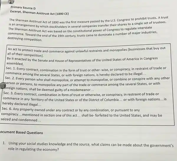 Primary Source D
Excerpt, Sherman Antitrust Act (1890 CE)
The Sherman Antitrust Act of 1890 was the first measure passed by the U.S. Congress to prohibit trusts. A trust
is an arrangement by which stockholders in several companies transfer their shares to a single set of trustees.
The Sherman Antitrust Act was based on the constitutional power of Congress to regulate interstate
commerce: Toward the end of the 19th century, trusts came to dominate a number of major industries,
destroying competition.
An act to protect trade and commerce against unlawful restraints and monopolies [businesses that buy out
all of their competition).
Be it enacted by the Senate and House of Representatives of the United States of America in Congress
assembled,
Sec. 1. Every contract combination in the form of trust or other- wise or conspiracy, in restraint of trade or
commerce among the several States, or with foreign nations, is hereby declared to be illegal __
Sec. 2. Every person who shall monopolize, or attempt to monopolize, or combine or conspire with any other
-person or persons, to monopolize any part of the trade or commerce among the several States,or with
breign nations, shall be deemed guilty of a misdemeanor. __
Sec. 3. Every contract combination in form of trust or otherwise, or conspiracy, in restraint of trade or
commerce in any Territory of the United States or of the District of Columbia __ or with foreign nations __ is
hereby declared illegal. __
Sec. 6. Any property owned under any contract or by any combination , or pursuant to any
conspiracy...mentioned in section one of this act. __ shall be- forfeited to the United States, and may be
seized and condemned __
ocument Based Questions
1. Using your social studies knowledge and the source , what claims can be made about the government's
role in regulating the economy?