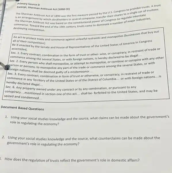 Primary Source D
Excerpt, Sherman Antitrust Act (1890 CE)
Antitrust Act (1890 CE)to a single set of trustees. The Sherman Antitrust Act of 1890 was the first measure passed by the U.S. Congress prohibit trusts. stees.
is an arrangement by which stockholders in several companies transference
The Sherman Antitrust Act was based on the everal constional power of Canada to regularajor industries,
destroying competition.
An act to protect trade and commerce against unlawful restraints and monopolies Ibusinesses that buy out
all of their competition).
Be it enacted by the Senate and House of Representatives of the United States of America in Congress
assembled,
__ Sec. 1. Every contract,combination in the form of trust or other-wise, or conspiracy, in restraint of trade or
commerce among the several States, or with foreign nations, is hereby declared to be illegal...
Sec. 2. Every person who shall monopolize, or attempt to monopolize, or combine or conspire
with any other
person or persons, to monopolize any part of the trade or commerce among the several States or with
oreign nations, shall be deemed guilty of a misdemeanor
__
Sec. 3. Every contract,combination in form of trust or otherwise, or conspiracy, in restraint of trade or
commerce in any Territory of the United States or of the District of Columbia
__
or with foreign nations
__ is
hereby declared illegal. __ Sec. 6. Any property owned under any contract or by any combination or pursuant to any
conspiracy __ mentioned in section one of this act.
__
shall be forfeited to the United States and may be
seized and condemned __
Document Based Questions
1. Using your social studies knowledge and the source, what claims can be made about the government's
role in regulating the economy?
2. Using your social studies knowledge and the source what counterclaims can be made about the
government's role in regulating the economy?
How does the regulation of trusts reflect the government's role in domestic affairs?