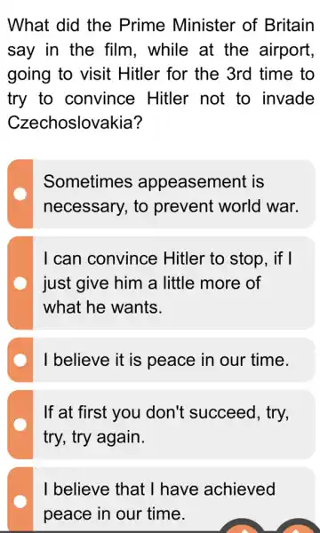 What did the Prime Minister of Britain
say in the film. while at the airport,
going to visit Hitler for the 3rd time to
try to convince Hitler not to invade
Czechoslovakia?
Sometimes appeasement is
necessary, to prevent world war.
I can convince Hitler to stop , if I
just give him a little more of
what he wants.
I believe it is peace in our time.
If at first you don't succeed , try,
try, try again.
I believe that I have achieved
peace in our time.