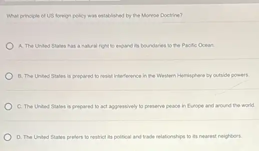 What principle of US foreign policy was established by the Monroe Doctrine?
A. The United States has a natural right to expand its boundaries to the Pacific Ocean.
B. The United States is prepared to resist interference in the Western Hemisphere by outside powers.
C. The United States is prepared to act aggressively to preserve peace in Europe and around the world.
D. The United States prefers to restrict its political and trade relationships to its nearest neighbors.