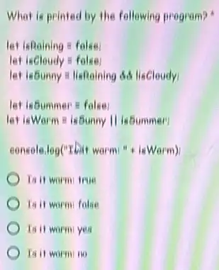 What is printed by the following program?
let isRaining=false
let isCloudy=false:
atisSunny=lisRainingdacute (e)lisCloudy)
let isSummerequiv false:
let isWarmequiv isSunnyVert isSummer!
console.log(''ILit warm:''+isWarm)
Ia it worm true
Ia it worm folse
Ia it worm yes
Is it warmino