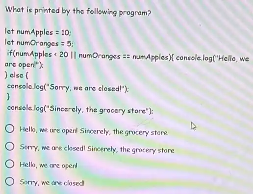 What is printed by the following program?
let numApples =110:
let numOranges = 5;
if(numApples < 20 II numOranges == numApples)(console.log("Hello, we
are open!");
else (
console.log("Sorry, we are closed!");
console.log("Sincerely, the grocery store");
Hello, we are open Sincerely, the grocery store
Sorry, we are closed Sincerely, the grocery store
Hello, we are open
Sorry, we are closed!