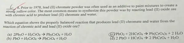 __ Prior to 1978, lead (II) chromate powder was often used as an additive to paint mixtures to create a
strong yellow color. The most common means to synthesize this powder was by reacting lead (II)oxide ore
with chromic acid to produce lead (II) chromate and water.
Which equation shows the properly balanced reaction that produces lead (II) chromate and water from the
reaction of chromic acid and lead (II) oxide ore?
2Pb_(2)O+H_(2)CrO_(4)arrow Pb_(2)CrO_(4)+H_(2)O
PbO_(2)+2HCrO_(4)arrow Pb(CrO_(4))_(2)+2H_(2)O
(b) PbO+H_(2)CrO_(4)arrow PbCrO_(4)+H_(2)O
2PbO+HCrO_(4)arrow 2PbCrO_(4)+H_(2)O