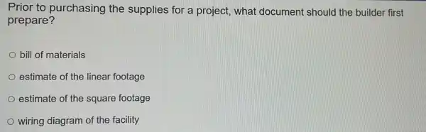 Prior to purchasing the supplies for a project, what document should the builder first
prepare?
bill of materials
estimate of the linear footage
estimate of the square footage
wiring diagram of the facility