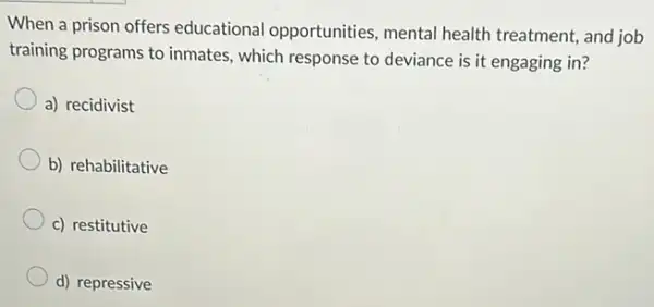 When a prison offers educational opportunities mental health treatment and job
training programs to inmates which response to deviance is it engaging in?
a) recidivist
b) rehabilitative
c) restitutive
d) repressive