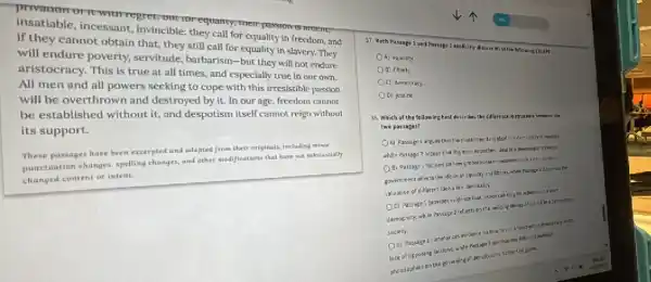 privationorit with regre Distrorequanty, their passon maent,
insatiable, incessant invincible: they call for equality in freedom, and
If they cannot obtain that, they still call for equality in slavery.They
will endure poverty servitude, barbarism-but they will not endure
aristocracy. This is true at all times, and especially true in our own.
All men and all powers seeking to cope with this irresistible passion.
will be overthrown and destroyed by it. In our age, freedom cannot
be established without it and despotism itself cannot reign without
its support.
These passages have bren excerpted and aulapted from their ariginals, including minor
munctuation changes, spelling changes, and other modifications that have not rubstantially
changed content or intent.
37. 80th Passage 1 and Partisge 2 explicitly discuss ati of the lationing
A) equility
B) Therly
C) demectacy.
D) justice
38. Which of the fellowing best describes the cifference instructure bermoon the
two passages?
A) Passoge largues that The most imp cossibly
while Passage 2 argues that the most important deal is a dermooacy s liberty.
B) Passage 1 facuses on ham presen
government aliec's the ideoh Paragradatreasi on
valuation of different ideals in a democricy
C) Passage 1 prowldes evideice be advered in a sever
democracy, while Passage 21 e binds of justice
sociely
on hour tarus a functiontin democracy in the
tece at opposing factions.while Parsage 2 seve man nes different political
philasaphiks an the geverainge
