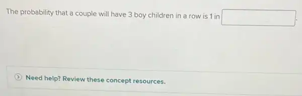 The probability that a couple will have 3 boy children in a row is 1 in
square 
Need help? Review these concept resources.