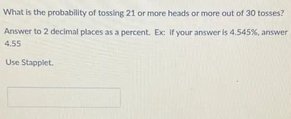 What is the probability of tossing 21 or more heads or more out of 30 tosses?
Answer to 2 decimal places as a percent.Ex: if your answer is 4.545%  answer
4.55
Use Stapplet.
square