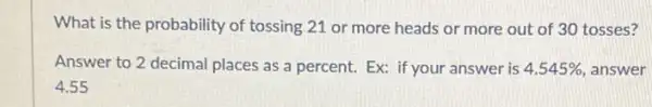 What is the probability of tossing 21 or more heads or more out of 30 tosses?
Answer to 2 decimal places as a percent.Ex: if your answer is 4.545%  answer
4.55