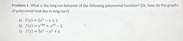 Problem 1. What is the long run behavior of the following polynomial function? (Or, how do the graphs
of polynomial look like in long run?)
f(x)=2x^2-x+1
b) f(x)=x^100+x^50-2
c) f(x)=3x^7-x^5+x