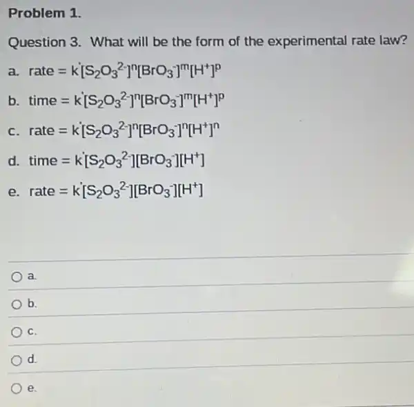 Problem 1.
Question 3. What will be the form of the experimental rate law?
a. rate=k[S_(2)O_(3)^2-]^n[BrO_(3)^-]^m[H^+]^p
b time=k[S_(2)O_(3)^2-]^n[BrO_(3)^-]^m[H^+]^p
C rate=k[S_(2)O_(3)^2-]^n[BrO_(3)^-]^n[H^+]^n
d. time=k[S_(2)O_(3)^2-][BrO_(3)^-][H^+]
e. rate=k[S_(2)O_(3)^2-][BrO_(3)^-][H^+]
a.
b.
C.
d
e.